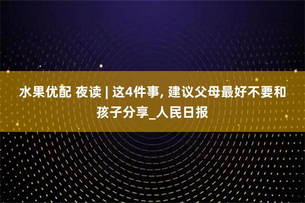 水果优配 夜读 | 这4件事, 建议父母最好不要和孩子分享_人民日报