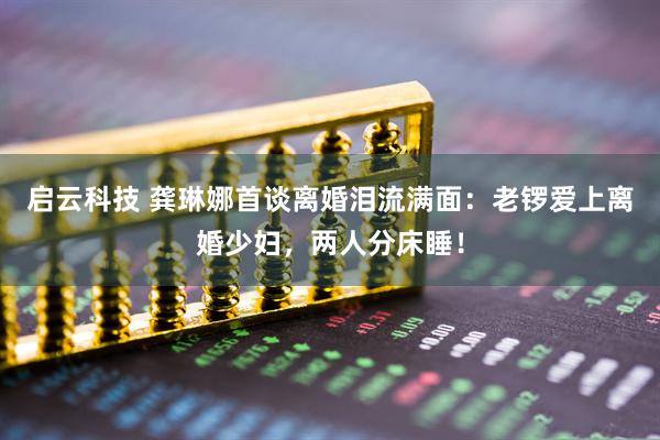启云科技 龚琳娜首谈离婚泪流满面：老锣爱上离婚少妇，两人分床睡！