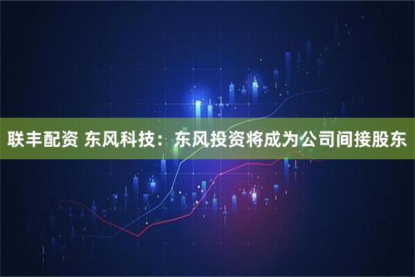 联丰配资 东风科技：东风投资将成为公司间接股东