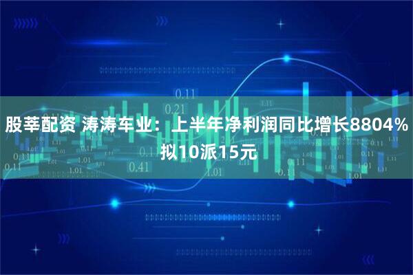 股莘配资 涛涛车业：上半年净利润同比增长8804% 拟10派15元