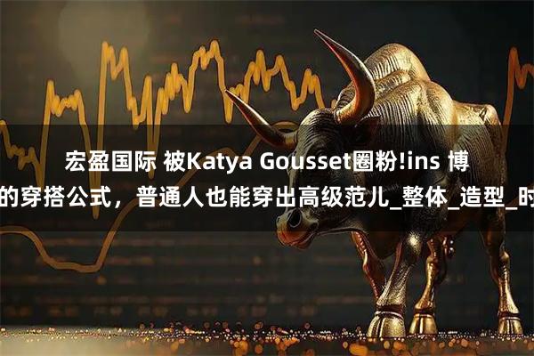 宏盈国际 被Katya Gousset圈粉!ins 博主的穿搭公式，普通人也能穿出高级范儿_整体_造型_时尚