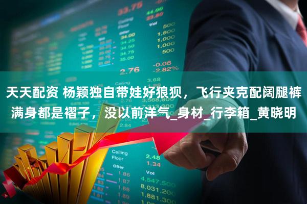 天天配资 杨颖独自带娃好狼狈，飞行夹克配阔腿裤满身都是褶子，没以前洋气_身材_行李箱_黄晓明