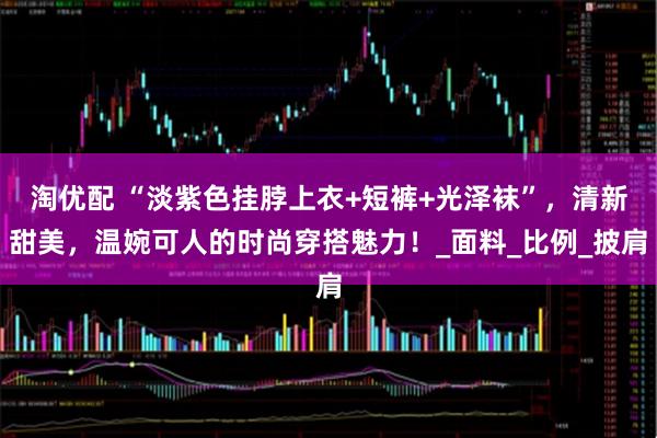 淘优配 “淡紫色挂脖上衣+短裤+光泽袜”，清新甜美，温婉可人的时尚穿搭魅力！_面料_比例_披肩