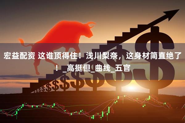 宏益配资 这谁顶得住！浅川梨奈，这身材简直绝了！_高挺但_曲线_五官