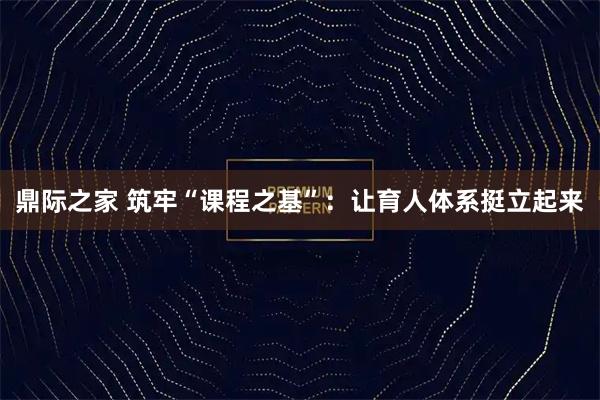 鼎际之家 筑牢“课程之基”：让育人体系挺立起来