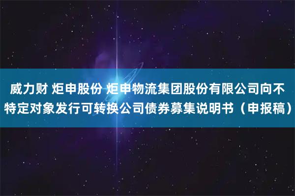威力财 炬申股份 炬申物流集团股份有限公司向不特定对象发行可转换公司债券募集说明书（申报稿）