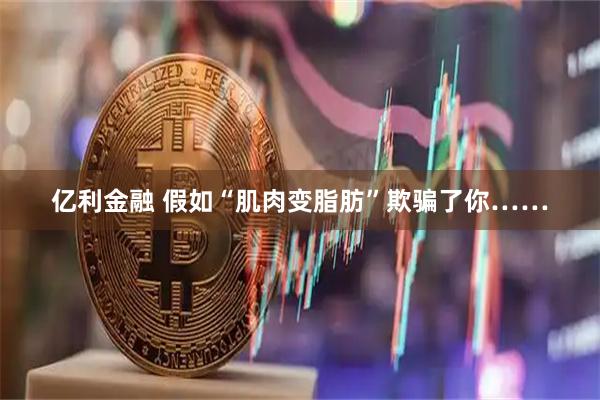 亿利金融 假如“肌肉变脂肪”欺骗了你……