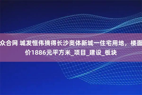 众合网 城发恒伟摘得长沙奥体新城一住宅用地，楼面价1886元平方米_项目_建设_板块