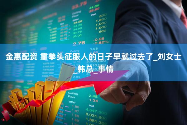 金惠配资 靠拳头征服人的日子早就过去了_刘女士_韩总_事情