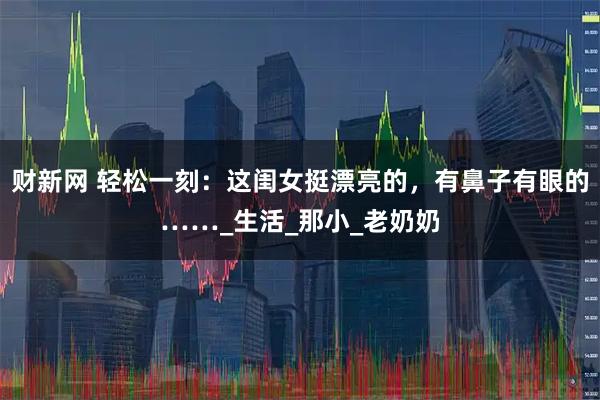 财新网 轻松一刻：这闺女挺漂亮的，有鼻子有眼的……_生活_那小_老奶奶