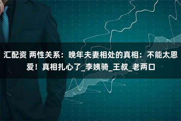 汇配资 两性关系:晚年夫妻相处的真相:不能太恩爱!真相扎心了_李姨骑_王叔_老两口