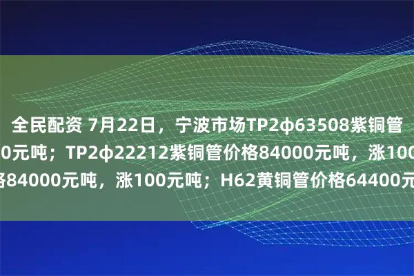 全民配资 7月22日，宁波市场TP2φ63508紫铜管价格83300元吨，涨100元吨；TP2φ22212紫铜管价格84000元吨，涨100元吨；H62黄铜管价格64400元吨，平。