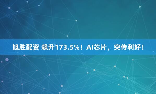 旭胜配资 飙升173.5%！AI芯片，突传利好！